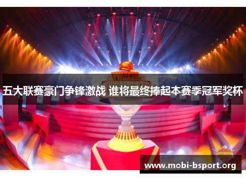 五大联赛豪门争锋激战 谁将最终捧起本赛季冠军奖杯