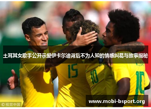 土耳其女歌手公开示爱伊卡尔迪背后不为人知的情感纠葛与故事揭秘